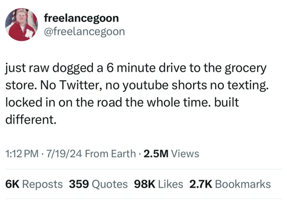 screenshot - freelancegoon just raw dogged a 6 minute drive to the grocery store. No Twitter, no youtube shorts no texting. locked in on the road the whole time. built different. 71924 From Earth 2.5M Views 6K Reposts 359 Quotes 98K Bookmarks